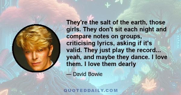 They're the salt of the earth, those girls. They don't sit each night and compare notes on groups, criticising lyrics, asking if it's valid. They just play the record... yeah, and maybe they dance. I love them. I love