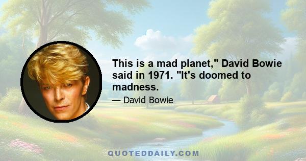 This is a mad planet, David Bowie said in 1971. It's doomed to madness.