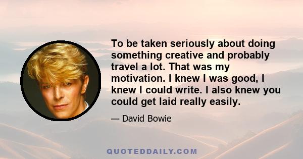 To be taken seriously about doing something creative and probably travel a lot. That was my motivation. I knew I was good, I knew I could write. I also knew you could get laid really easily.