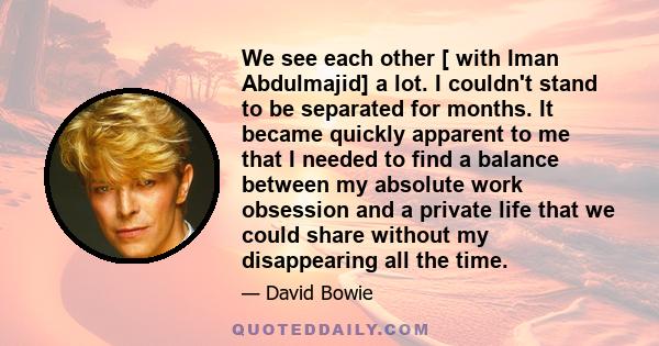 We see each other [ with Iman Abdulmajid] a lot. I couldn't stand to be separated for months. It became quickly apparent to me that I needed to find a balance between my absolute work obsession and a private life that