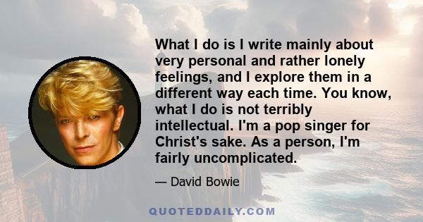 What I do is I write mainly about very personal and rather lonely feelings, and I explore them in a different way each time. You know, what I do is not terribly intellectual. I'm a pop singer for Christ's sake. As a