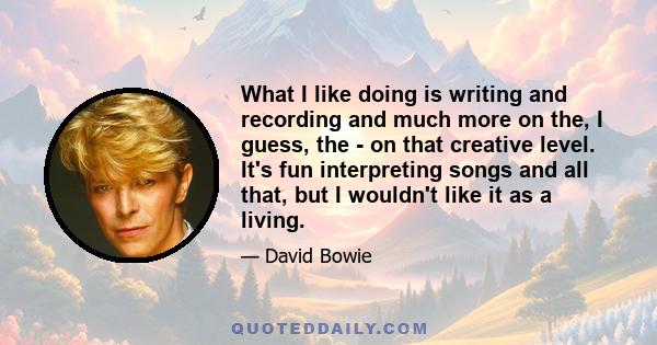 What I like doing is writing and recording and much more on the, I guess, the - on that creative level. It's fun interpreting songs and all that, but I wouldn't like it as a living.