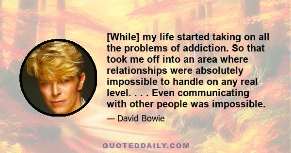 [While] my life started taking on all the problems of addiction. So that took me off into an area where relationships were absolutely impossible to handle on any real level. . . . Even communicating with other people