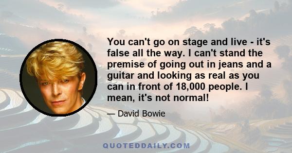 You can't go on stage and live - it's false all the way. I can't stand the premise of going out in jeans and a guitar and looking as real as you can in front of 18,000 people. I mean, it's not normal!