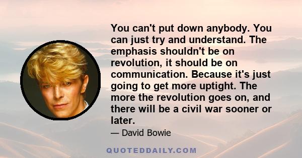 You can't put down anybody. You can just try and understand. The emphasis shouldn't be on revolution, it should be on communication. Because it's just going to get more uptight. The more the revolution goes on, and