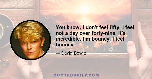 You know, I don't feel fifty. I feel not a day over forty-nine. It's incredible. I'm bouncy, I feel bouncy.