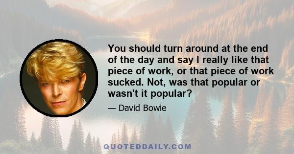 You should turn around at the end of the day and say I really like that piece of work, or that piece of work sucked. Not, was that popular or wasn't it popular?