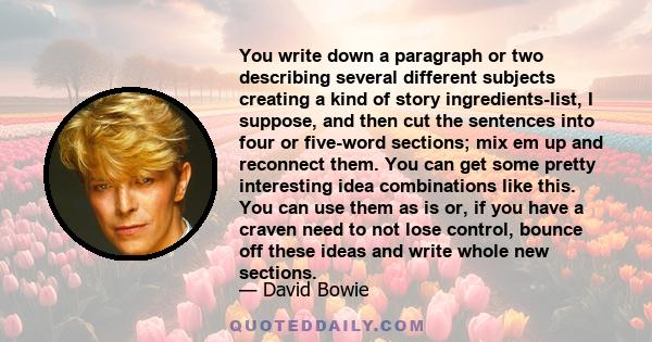 You write down a paragraph or two describing several different subjects creating a kind of story ingredients-list, I suppose, and then cut the sentences into four or five-word sections; mix em up and reconnect them. You 