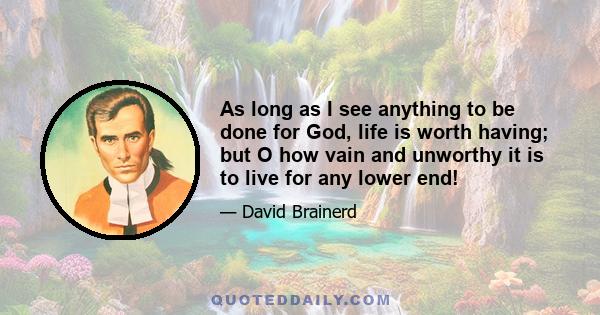 As long as I see anything to be done for God, life is worth having; but O how vain and unworthy it is to live for any lower end!