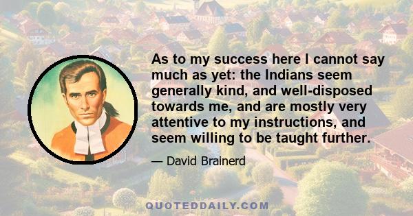 As to my success here I cannot say much as yet: the Indians seem generally kind, and well-disposed towards me, and are mostly very attentive to my instructions, and seem willing to be taught further.