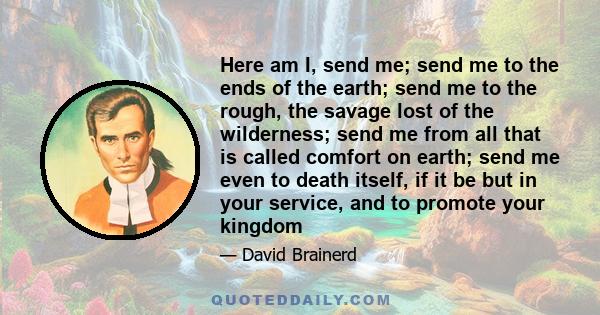 Here am I, send me; send me to the ends of the earth; send me to the rough, the savage lost of the wilderness; send me from all that is called comfort on earth; send me even to death itself, if it be but in your