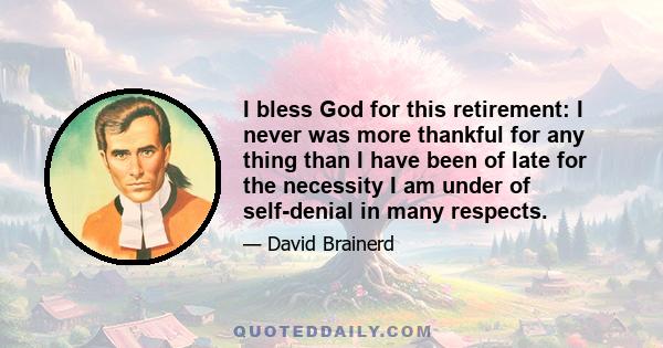 I bless God for this retirement: I never was more thankful for any thing than I have been of late for the necessity I am under of self-denial in many respects.