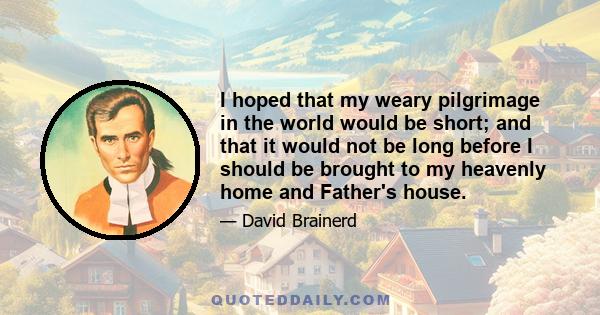 I hoped that my weary pilgrimage in the world would be short; and that it would not be long before I should be brought to my heavenly home and Father's house.