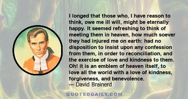 I longed that those who, I have reason to think, owe me ill will, might be eternally happy. It seemed refreshing to think of meeting them in heaven, how much soever they had injured me on earth: had no disposition to