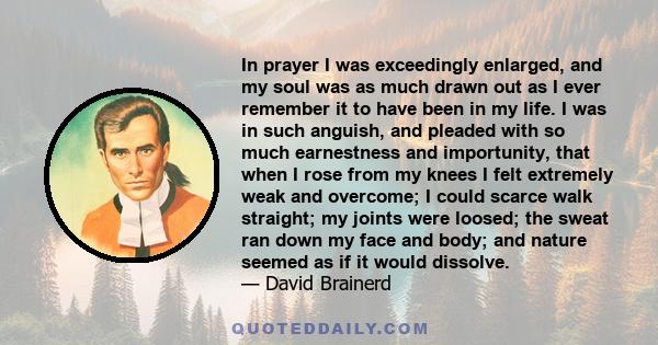 In prayer I was exceedingly enlarged, and my soul was as much drawn out as I ever remember it to have been in my life. I was in such anguish, and pleaded with so much earnestness and importunity, that when I rose from