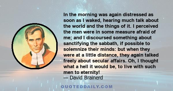 In the morning was again distressed as soon as I waked, hearing much talk about the world and the things of it. I perceived the men were in some measure afraid of me; and I discoursed something about sanctifying the