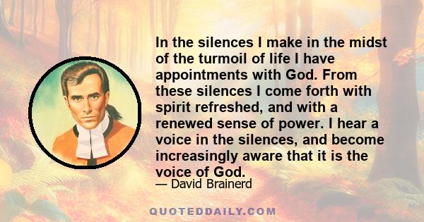 In the silences I make in the midst of the turmoil of life I have appointments with God. From these silences I come forth with spirit refreshed, and with a renewed sense of power. I hear a voice in the silences, and