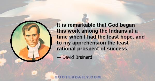 It is remarkable that God began this work among the Indians at a time when I had the least hope, and to my apprehension the least rational prospect of success.