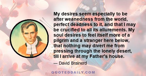 My desires seem especially to be after weanedness from the world, perfect deadness to it, and that I may be crucified to all its allurements. My soul desires to feel itself more of a pilgrim and a stranger here below,