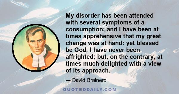 My disorder has been attended with several symptoms of a consumption; and I have been at times apprehensive that my great change was at hand: yet blessed be God, I have never been affrighted; but, on the contrary, at