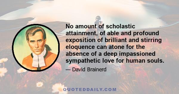 No amount of scholastic attainment, of able and profound exposition of brilliant and stirring eloquence can atone for the absence of a deep impassioned sympathetic love for human souls.