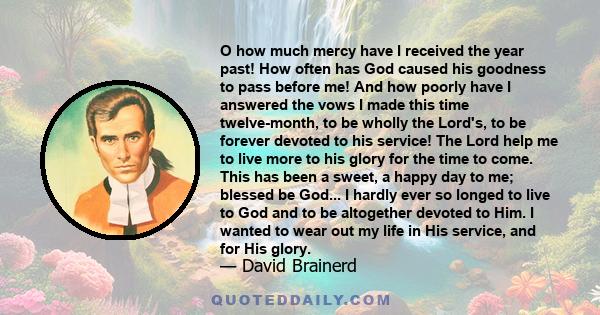 O how much mercy have I received the year past! How often has God caused his goodness to pass before me! And how poorly have I answered the vows I made this time twelve-month, to be wholly the Lord's, to be forever