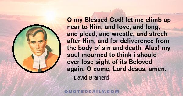 O my Blessed God! let me climb up near to Him, and love, and long, and plead, and wrestle, and strech after Him, and for deliverence from the body of sin and death. Alas! my soul mourned to think i should ever lose