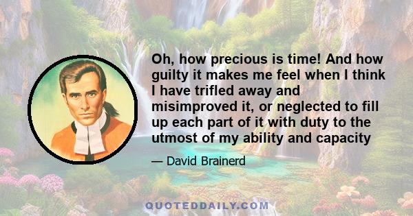 Oh, how precious is time! And how guilty it makes me feel when I think I have trifled away and misimproved it, or neglected to fill up each part of it with duty to the utmost of my ability and capacity