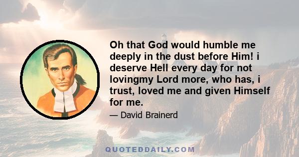 Oh that God would humble me deeply in the dust before Him! i deserve Hell every day for not lovingmy Lord more, who has, i trust, loved me and given Himself for me.