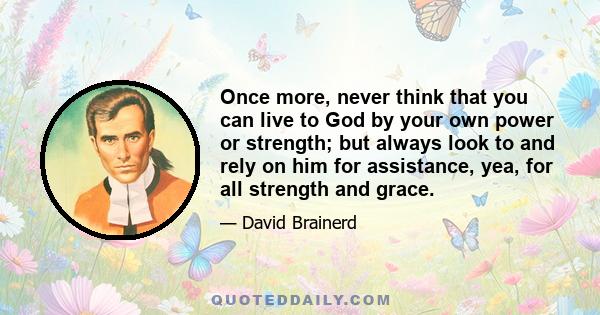 Once more, never think that you can live to God by your own power or strength; but always look to and rely on him for assistance, yea, for all strength and grace.