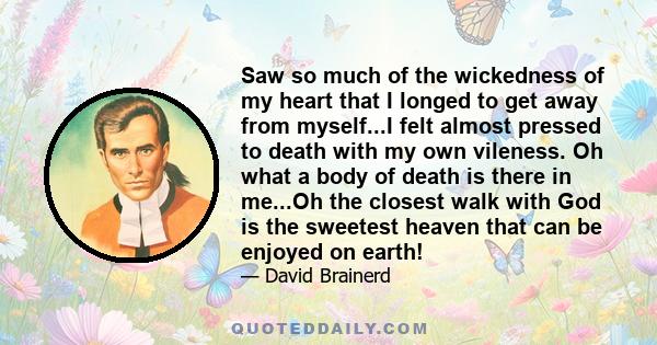 Saw so much of the wickedness of my heart that I longed to get away from myself...I felt almost pressed to death with my own vileness. Oh what a body of death is there in me...Oh the closest walk with God is the