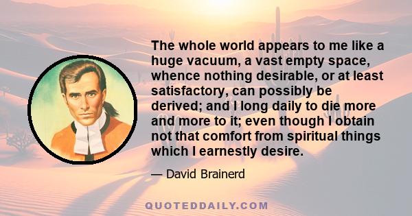 The whole world appears to me like a huge vacuum, a vast empty space, whence nothing desirable, or at least satisfactory, can possibly be derived; and I long daily to die more and more to it; even though I obtain not