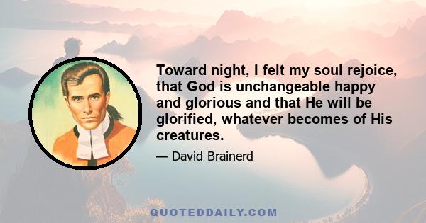 Toward night, I felt my soul rejoice, that God is unchangeable happy and glorious and that He will be glorified, whatever becomes of His creatures.