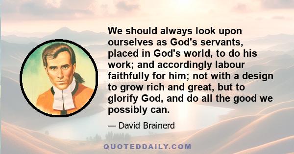 We should always look upon ourselves as God's servants, placed in God's world, to do his work; and accordingly labour faithfully for him; not with a design to grow rich and great, but to glorify God, and do all the good 