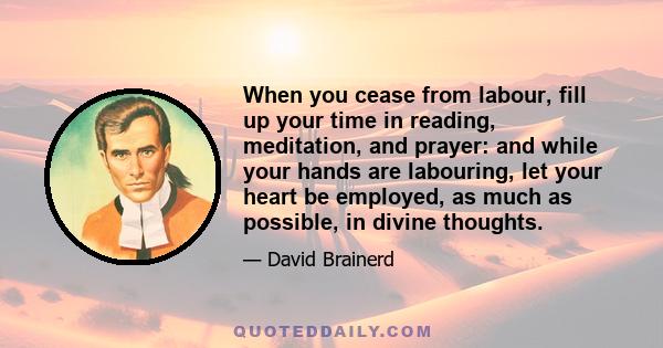 When you cease from labour, fill up your time in reading, meditation, and prayer: and while your hands are labouring, let your heart be employed, as much as possible, in divine thoughts.