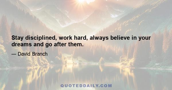 Stay disciplined, work hard, always believe in your dreams and go after them.