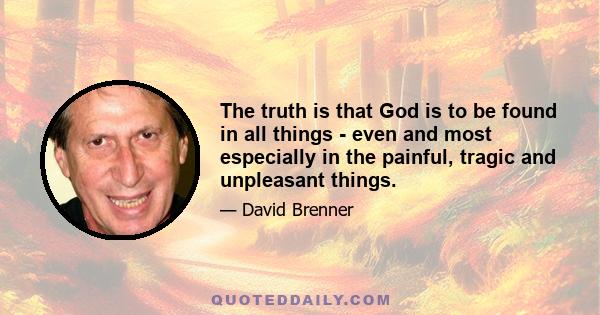 The truth is that God is to be found in all things - even and most especially in the painful, tragic and unpleasant things.