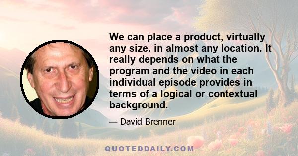 We can place a product, virtually any size, in almost any location. It really depends on what the program and the video in each individual episode provides in terms of a logical or contextual background.