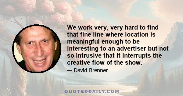 We work very, very hard to find that fine line where location is meaningful enough to be interesting to an advertiser but not so intrusive that it interrupts the creative flow of the show.