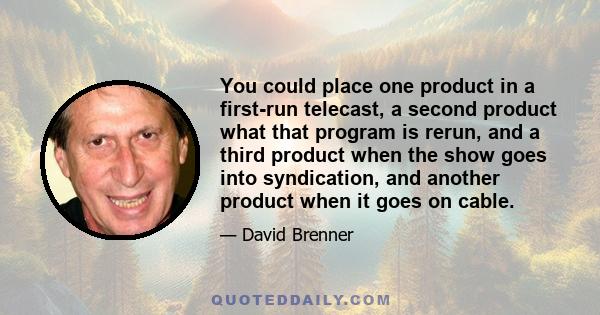 You could place one product in a first-run telecast, a second product what that program is rerun, and a third product when the show goes into syndication, and another product when it goes on cable.