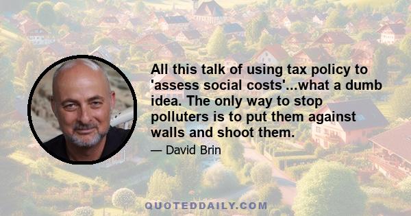 All this talk of using tax policy to 'assess social costs'...what a dumb idea. The only way to stop polluters is to put them against walls and shoot them.