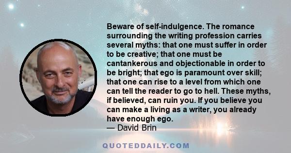 Beware of self-indulgence. The romance surrounding the writing profession carries several myths: that one must suffer in order to be creative; that one must be cantankerous and objectionable in order to be bright; that