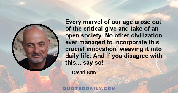 Every marvel of our age arose out of the critical give and take of an open society. No other civilization ever managed to incorporate this crucial innovation, weaving it into daily life. And if you disagree with this... 