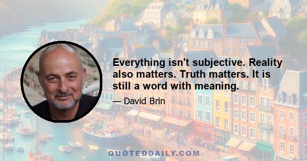 Everything isn't subjective. Reality also matters. Truth matters. It is still a word with meaning.