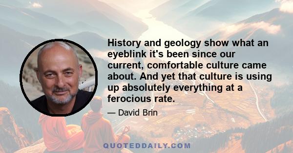 History and geology show what an eyeblink it's been since our current, comfortable culture came about. And yet that culture is using up absolutely everything at a ferocious rate.