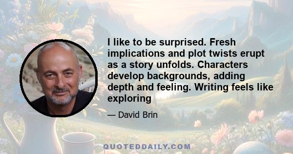 I like to be surprised. Fresh implications and plot twists erupt as a story unfolds. Characters develop backgrounds, adding depth and feeling. Writing feels like exploring