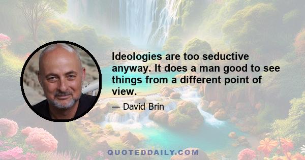 Ideologies are too seductive anyway. It does a man good to see things from a different point of view.