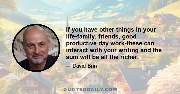 If you have other things in your life-family, friends, good productive day work-these can interact with your writing and the sum will be all the richer.