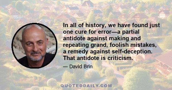 In all of history, we have found just one cure for error—a partial antidote against making and repeating grand, foolish mistakes, a remedy against self-deception. That antidote is criticism.