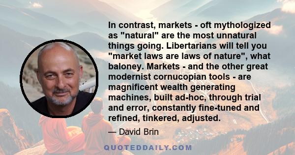 In contrast, markets - oft mythologized as natural are the most unnatural things going. Libertarians will tell you market laws are laws of nature, what baloney. Markets - and the other great modernist cornucopian tools